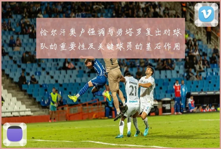 恰尔汗奥卢强调与劳塔罗复出对球队的重要性及关键球员的基石作用