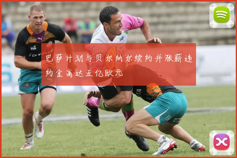巴萨计划与贝尔纳尔续约并涨薪违约金高达五亿欧元