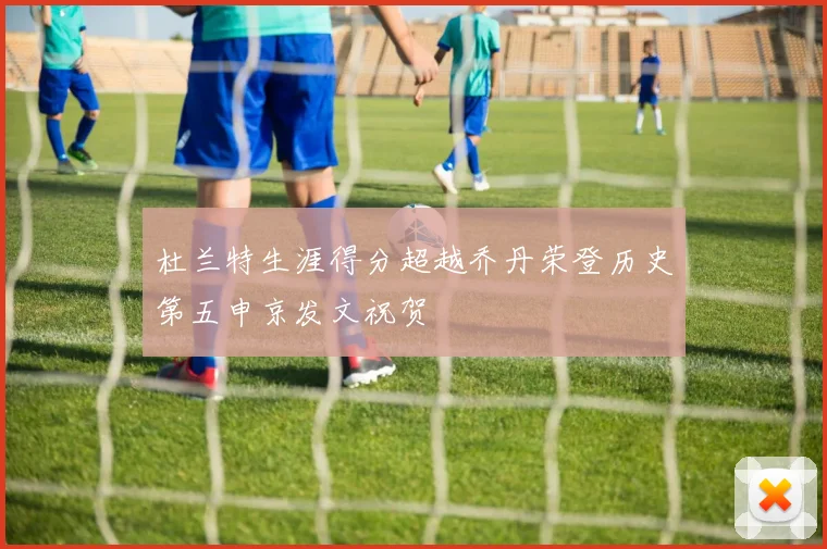 杜兰特生涯得分超越乔丹荣登历史第五申京发文祝贺