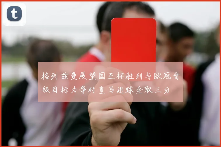 格列兹曼展望国王杯胜利与欧冠晋级目标力争对皇马进球全取三分