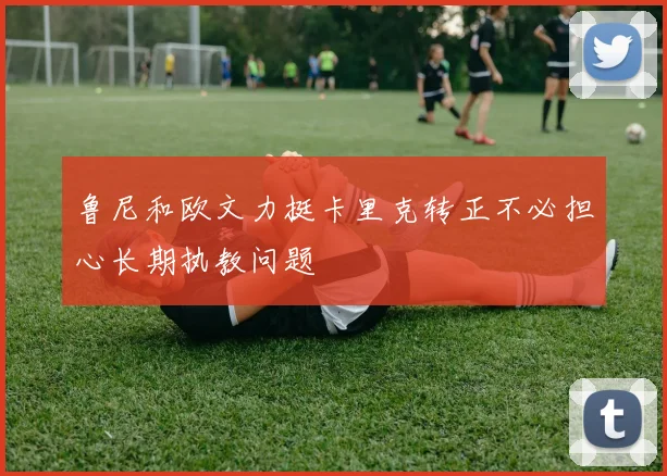 鲁尼和欧文力挺卡里克转正不必担心长期执教问题