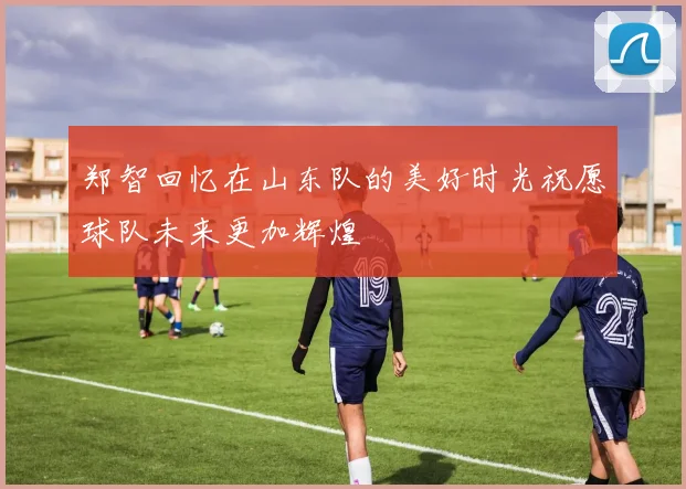郑智回忆在山东队的美好时光祝愿球队未来更加辉煌