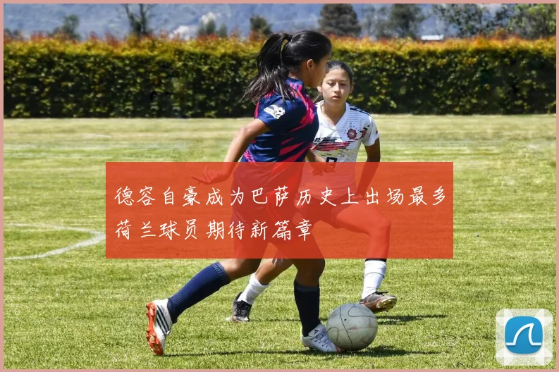 德容自豪成为巴萨历史上出场最多荷兰球员期待新篇章
