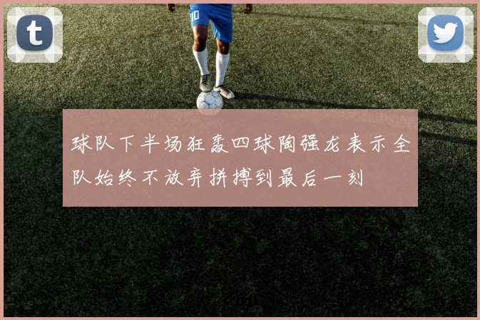 球队下半场狂轰四球陶强龙表示全队始终不放弃拼搏到最后一刻