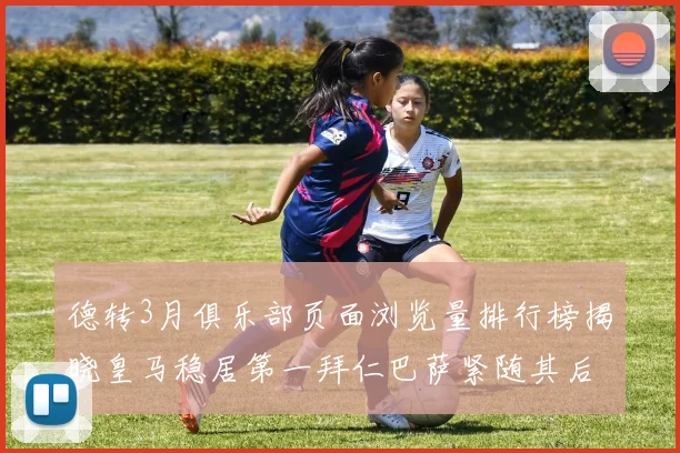 德转3月俱乐部页面浏览量排行榜揭晓皇马稳居第一拜仁巴萨紧随其后